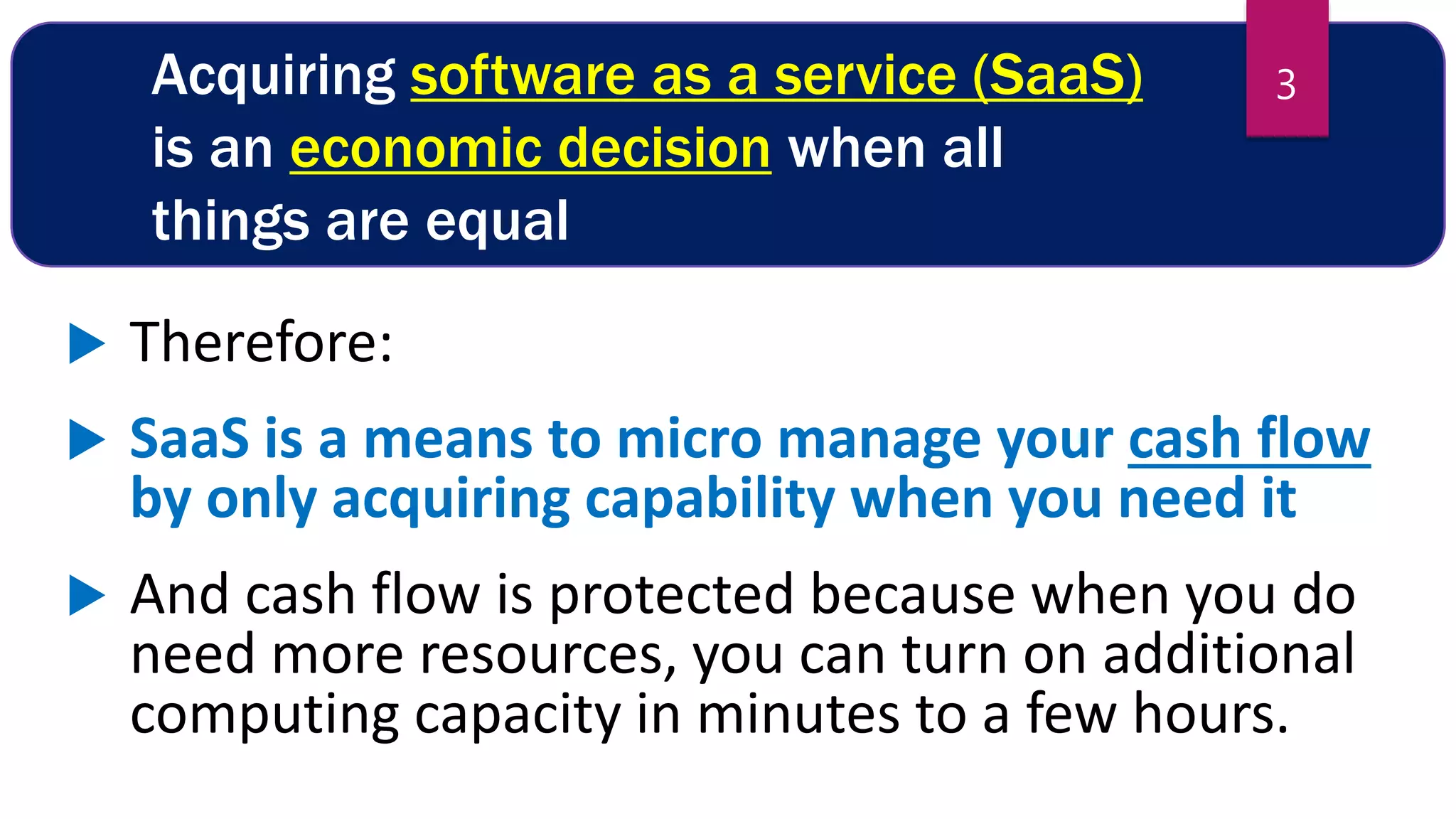 Acquiring software as a service (SaaS)
is an economic decision when all
things are equal
 Therefore:
 SaaS is a means to micro manage your cash flow
by only acquiring capability when you need it
 And cash flow is protected because when you do
need more resources, you can turn on additional
computing capacity in minutes to a few hours.
3
 