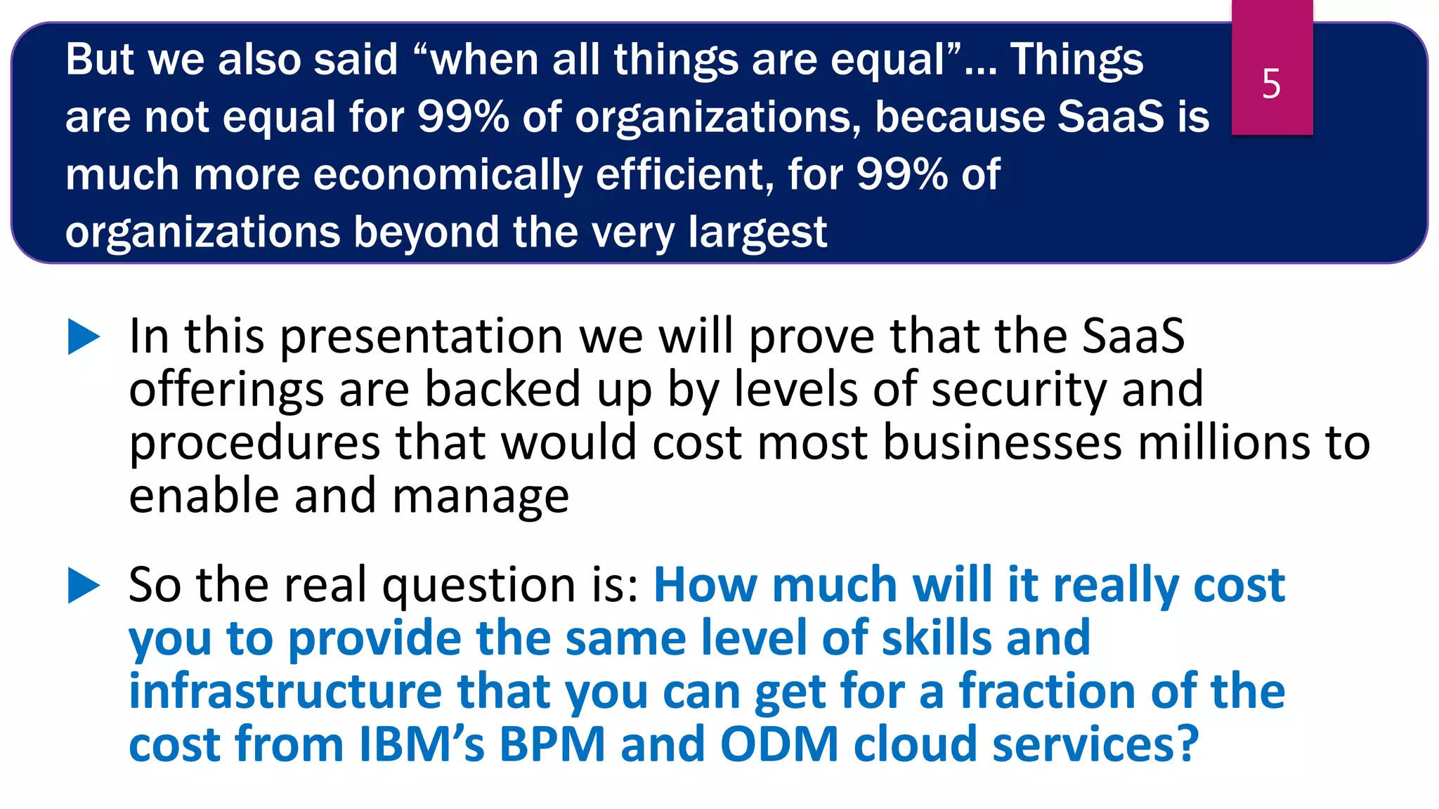 But we also said “when all things are equal”… Things
are not equal for 99% of organizations, because SaaS is
much more economically efficient, for 99% of
organizations beyond the very largest
 In this presentation we will prove that the SaaS
offerings are backed up by levels of security and
procedures that would cost most businesses millions to
enable and manage
 So the real question is: How much will it really cost
you to provide the same level of skills and
infrastructure that you can get for a fraction of the
cost from IBM’s BPM and ODM cloud services?
5
 