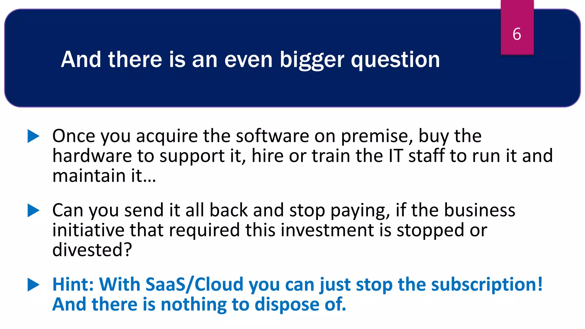 And there is an even bigger question
 Once you acquire the software on premise, buy the
hardware to support it, hire or train the IT staff to run it and
maintain it…
 Can you send it all back and stop paying, if the business
initiative that required this investment is stopped or
divested?
 Hint: With SaaS/Cloud you can just stop the subscription!
And there is nothing to dispose of.
6
 