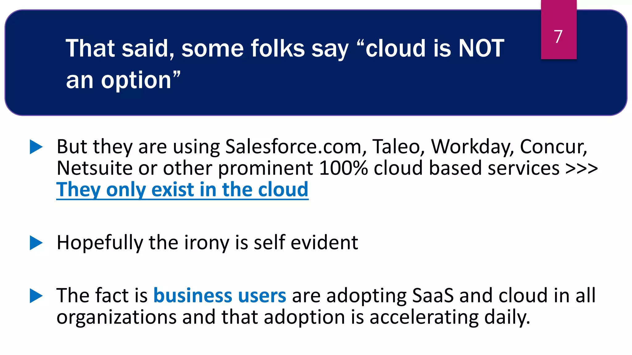 That said, some folks say “cloud is NOT
an option”
 But they are using Salesforce.com, Taleo, Workday, Concur,
Netsuite or other prominent 100% cloud based services >>>
They only exist in the cloud
 Hopefully the irony is self evident
 The fact is business users are adopting SaaS and cloud in all
organizations and that adoption is accelerating daily.
7
 