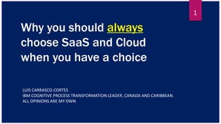 Why you should always
choose SaaS and Cloud
when you have a choice
LUIS CARRASCO-CORTES
IBM COGNITIVE PROCESS TRANSFORMATION LEADER, CANADA AND CARIBBEAN.
ALL OPINIONS ARE MY OWN
1
 