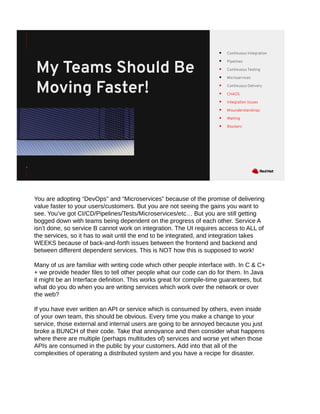 1
● Continuous Integration
● Pipelines
● Continuous Testing
● Microservices
● Continuous Delivery
● CHAOS
● Integration Issues
● Misunderstandings
● Waiting
● Blockers
My Teams Should Be
Moving Faster!
You are adopting “DevOps” and “Microservices” because of the promise of delivering
value faster to your users/customers. But you are not seeing the gains you want to
see. You’ve got CI/CD/Pipelines/Tests/Microservices/etc… But you are still getting
bogged down with teams being dependent on the progress of each other. Service A
isn’t done, so service B cannot work on integration. The UI requires access to ALL of
the services, so it has to wait until the end to be integrated, and integration takes
WEEKS because of back-and-forth issues between the frontend and backend and
between different dependent services. This is NOT how this is supposed to work!
Many of us are familiar with writing code which other people interface with. In C & C+
+ we provide header files to tell other people what our code can do for them. In Java
it might be an Interface definition. This works great for compile-time guarantees, but
what do you do when you are writing services which work over the network or over
the web?
If you have ever written an API or service which is consumed by others, even inside
of your own team, this should be obvious. Every time you make a change to your
service, those external and internal users are going to be annoyed because you just
broke a BUNCH of their code. Take that annoyance and then consider what happens
where there are multiple (perhaps multitudes of) services and worse yet when those
APIs are consumed in the public by your customers. Add into that all of the
complexities of operating a distributed system and you have a recipe for disaster.
 