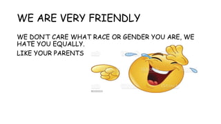 WE ARE VERY FRIENDLY
WE DON’T CARE WHAT RACE OR GENDER YOU ARE, WE
HATE YOU EQUALLY.
LIKE YOUR PARENTS
 