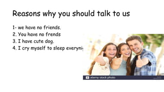 Reasons why you should talk to us
1- we have no friends.
2. You have no frends
3. I have cute dog.
4. I cry myself to sleep everynight and question my existence
 