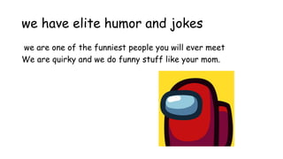 we have elite humor and jokes
we are one of the funniest people you will ever meet
We are quirky and we do funny stuff like your mom.
 