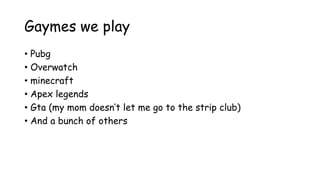Gaymes we play
• Pubg
• Overwatch
• minecraft
• Apex legends
• Gta (my mom doesn’t let me go to the strip club)
• And a bunch of others
 