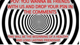 POV: YOU WANNA BE FRIENDS
WITH US AND DROP YOUR PSN IN
THE COMMENTS
THIS WILL BE THE BEGINNING OF A HEALTHY
AND LONG LASTING FRIENDSHIP
 