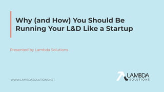 Why (and How) You Should Be
Running Your L&D Like a Startup
Presented by Lambda Solutions
 