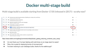 Docker multi-stage build
● “oh man! thank you! I've been fighting with build times on an image stack for weeks”
● “Wow, this is great for deploying tonnes of microservices!”
● “I've been meaning to use multistage builds, thanks for the walkthrough!”
https://www.reddit.com/r/golang/comments/crkibq/docker_golang_reducing_container_size_using/
Multi-stage build is available starting from Docker 17.05 (released in 2017!) - so why now?
 
