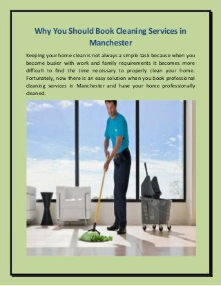 Why You Should Book Cleaning Services in
Manchester
Keeping your home clean is not always a simple task because when you
become busier with work and family requirements it becomes more
difficult to find the time necessary to properly clean your home.
Fortunately, now there is an easy solution when you book professional
cleaning services in Manchester and have your home professionally
cleaned.
 