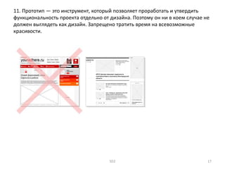 11. Прототип — это инструмент, который позволяет проработать и утвердить
функциональность проекта отдельно от дизайна. Поэтому он ни в коем случае не
должен выглядеть как дизайн. Запрещено тратить время на всевозможные
красивости.
SD2 17
 