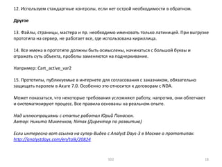 12. Используем стандартные контролы, если нет острой необходимости в обратном.
Другое
13. Файлы, страницы, мастера и пр. необходимо именовать только латиницей. При выгрузке
прототипа на сервер, не работает все, где использована кириллица.
14. Все имена в прототипе должны быть осмыслены, начинаться с большой буквы и
отражать суть объекта, пробелы заменяются на подчеркивание.
Например: Cart_active_var2
15. Прототипы, публикуемые в интернете для согласования с заказчиком, обязательно
защищать паролем в Axure 7.0. Особенно это относится к договорам с NDA.
Может показаться, что некоторые требования усложняют работу, напротив, они облегчают
и систематизируют процесс. Все правила основаны на реальном опыте.
Над иллюстрациями с статье работал Юрий Панасюк.
Автор: Никита Михеенков, Nimax (Директор по развитию)
Если интересно вот ссылка на супер-Видео с Analyst Days-3 в Москве о прототипах:
http://analystdays.com/en/talk/20824
SD2 18
 