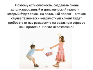 Поэтому есть опасность, создавать очень
детализированный и динамический прототип,
который будет похож на реальный проект – в таком
случае технически неграмотный клиент будет
требовать от вас разместить на реальном сервере
ваш прототип! Но это невозможно!
SD2 8
 