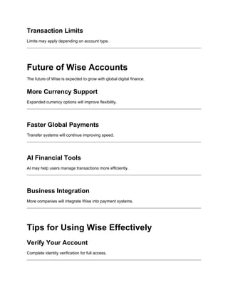 Transaction Limits
Limits may apply depending on account type.
Future of Wise Accounts
The future of Wise is expected to grow with global digital finance.
More Currency Support
Expanded currency options will improve flexibility.
Faster Global Payments
Transfer systems will continue improving speed.
AI Financial Tools
AI may help users manage transactions more efficiently.
Business Integration
More companies will integrate Wise into payment systems.
Tips for Using Wise Effectively
Verify Your Account
Complete identity verification for full access.
 