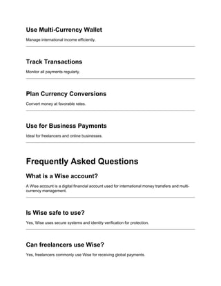 Use Multi-Currency Wallet
Manage international income efficiently.
Track Transactions
Monitor all payments regularly.
Plan Currency Conversions
Convert money at favorable rates.
Use for Business Payments
Ideal for freelancers and online businesses.
Frequently Asked Questions
What is a Wise account?
A Wise account is a digital financial account used for international money transfers and multi-
currency management.
Is Wise safe to use?
Yes, Wise uses secure systems and identity verification for protection.
Can freelancers use Wise?
Yes, freelancers commonly use Wise for receiving global payments.
 