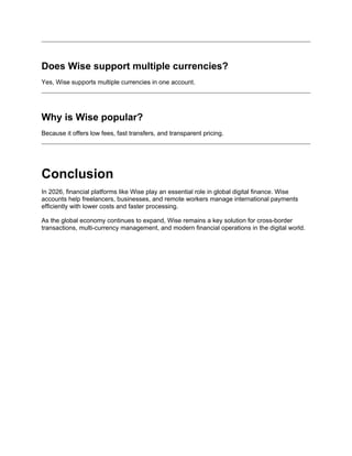 Does Wise support multiple currencies?
Yes, Wise supports multiple currencies in one account.
Why is Wise popular?
Because it offers low fees, fast transfers, and transparent pricing.
Conclusion
In 2026, financial platforms like Wise play an essential role in global digital finance. Wise
accounts help freelancers, businesses, and remote workers manage international payments
efficiently with lower costs and faster processing.
As the global economy continues to expand, Wise remains a key solution for cross-border
transactions, multi-currency management, and modern financial operations in the digital world.
 