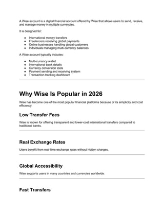 A Wise account is a digital financial account offered by Wise that allows users to send, receive,
and manage money in multiple currencies.
It is designed for:
● International money transfers
● Freelancers receiving global payments
● Online businesses handling global customers
● Individuals managing multi-currency balances
A Wise account typically includes:
● Multi-currency wallet
● International bank details
● Currency conversion tools
● Payment sending and receiving system
● Transaction tracking dashboard
Why Wise Is Popular in 2026
Wise has become one of the most popular financial platforms because of its simplicity and cost
efficiency.
Low Transfer Fees
Wise is known for offering transparent and lower-cost international transfers compared to
traditional banks.
Real Exchange Rates
Users benefit from real-time exchange rates without hidden charges.
Global Accessibility
Wise supports users in many countries and currencies worldwide.
Fast Transfers
 