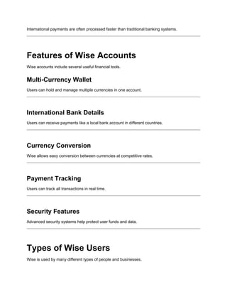 International payments are often processed faster than traditional banking systems.
Features of Wise Accounts
Wise accounts include several useful financial tools.
Multi-Currency Wallet
Users can hold and manage multiple currencies in one account.
International Bank Details
Users can receive payments like a local bank account in different countries.
Currency Conversion
Wise allows easy conversion between currencies at competitive rates.
Payment Tracking
Users can track all transactions in real time.
Security Features
Advanced security systems help protect user funds and data.
Types of Wise Users
Wise is used by many different types of people and businesses.
 
