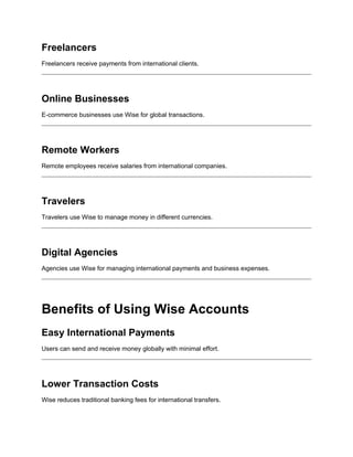 Freelancers
Freelancers receive payments from international clients.
Online Businesses
E-commerce businesses use Wise for global transactions.
Remote Workers
Remote employees receive salaries from international companies.
Travelers
Travelers use Wise to manage money in different currencies.
Digital Agencies
Agencies use Wise for managing international payments and business expenses.
Benefits of Using Wise Accounts
Easy International Payments
Users can send and receive money globally with minimal effort.
Lower Transaction Costs
Wise reduces traditional banking fees for international transfers.
 
