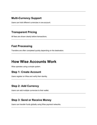 Multi-Currency Support
Users can hold different currencies in one account.
Transparent Pricing
All fees are shown clearly before transactions.
Fast Processing
Transfers are often completed quickly depending on the destination.
How Wise Accounts Work
Wise operates using a simple system.
Step 1: Create Account
Users register on Wise and verify their identity.
Step 2: Add Currency
Users can add multiple currencies to their wallet.
Step 3: Send or Receive Money
Users can transfer funds globally using Wise payment networks.
 