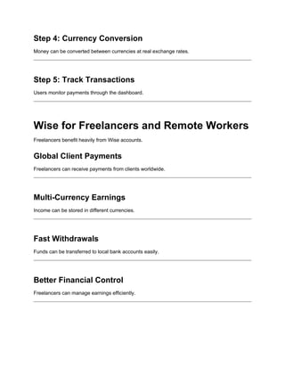Step 4: Currency Conversion
Money can be converted between currencies at real exchange rates.
Step 5: Track Transactions
Users monitor payments through the dashboard.
Wise for Freelancers and Remote Workers
Freelancers benefit heavily from Wise accounts.
Global Client Payments
Freelancers can receive payments from clients worldwide.
Multi-Currency Earnings
Income can be stored in different currencies.
Fast Withdrawals
Funds can be transferred to local bank accounts easily.
Better Financial Control
Freelancers can manage earnings efficiently.
 