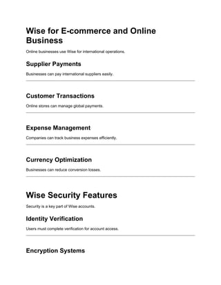 Wise for E-commerce and Online
Business
Online businesses use Wise for international operations.
Supplier Payments
Businesses can pay international suppliers easily.
Customer Transactions
Online stores can manage global payments.
Expense Management
Companies can track business expenses efficiently.
Currency Optimization
Businesses can reduce conversion losses.
Wise Security Features
Security is a key part of Wise accounts.
Identity Verification
Users must complete verification for account access.
Encryption Systems
 