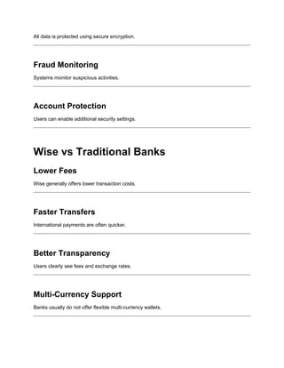 All data is protected using secure encryption.
Fraud Monitoring
Systems monitor suspicious activities.
Account Protection
Users can enable additional security settings.
Wise vs Traditional Banks
Lower Fees
Wise generally offers lower transaction costs.
Faster Transfers
International payments are often quicker.
Better Transparency
Users clearly see fees and exchange rates.
Multi-Currency Support
Banks usually do not offer flexible multi-currency wallets.
 