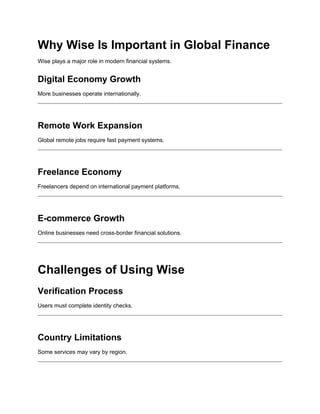 Why Wise Is Important in Global Finance
Wise plays a major role in modern financial systems.
Digital Economy Growth
More businesses operate internationally.
Remote Work Expansion
Global remote jobs require fast payment systems.
Freelance Economy
Freelancers depend on international payment platforms.
E-commerce Growth
Online businesses need cross-border financial solutions.
Challenges of Using Wise
Verification Process
Users must complete identity checks.
Country Limitations
Some services may vary by region.
 