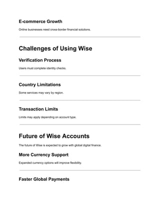 E-commerce Growth
Online businesses need cross-border financial solutions.
Challenges of Using Wise
Verification Process
Users must complete identity checks.
Country Limitations
Some services may vary by region.
Transaction Limits
Limits may apply depending on account type.
Future of Wise Accounts
The future of Wise is expected to grow with global digital finance.
More Currency Support
Expanded currency options will improve flexibility.
Faster Global Payments
 