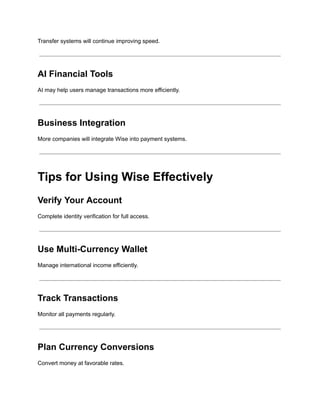 Transfer systems will continue improving speed.
AI Financial Tools
AI may help users manage transactions more efficiently.
Business Integration
More companies will integrate Wise into payment systems.
Tips for Using Wise Effectively
Verify Your Account
Complete identity verification for full access.
Use Multi-Currency Wallet
Manage international income efficiently.
Track Transactions
Monitor all payments regularly.
Plan Currency Conversions
Convert money at favorable rates.
 