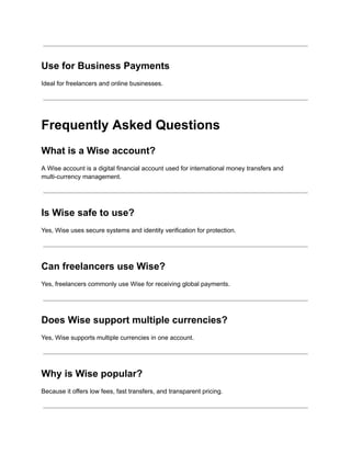 Use for Business Payments
Ideal for freelancers and online businesses.
Frequently Asked Questions
What is a Wise account?
A Wise account is a digital financial account used for international money transfers and
multi-currency management.
Is Wise safe to use?
Yes, Wise uses secure systems and identity verification for protection.
Can freelancers use Wise?
Yes, freelancers commonly use Wise for receiving global payments.
Does Wise support multiple currencies?
Yes, Wise supports multiple currencies in one account.
Why is Wise popular?
Because it offers low fees, fast transfers, and transparent pricing.
 