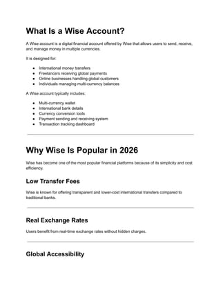 What Is a Wise Account?
A Wise account is a digital financial account offered by Wise that allows users to send, receive,
and manage money in multiple currencies.
It is designed for:
●​ International money transfers
●​ Freelancers receiving global payments
●​ Online businesses handling global customers
●​ Individuals managing multi-currency balances
A Wise account typically includes:
●​ Multi-currency wallet
●​ International bank details
●​ Currency conversion tools
●​ Payment sending and receiving system
●​ Transaction tracking dashboard
Why Wise Is Popular in 2026
Wise has become one of the most popular financial platforms because of its simplicity and cost
efficiency.
Low Transfer Fees
Wise is known for offering transparent and lower-cost international transfers compared to
traditional banks.
Real Exchange Rates
Users benefit from real-time exchange rates without hidden charges.
Global Accessibility
 