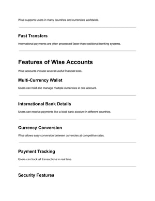 Wise supports users in many countries and currencies worldwide.
Fast Transfers
International payments are often processed faster than traditional banking systems.
Features of Wise Accounts
Wise accounts include several useful financial tools.
Multi-Currency Wallet
Users can hold and manage multiple currencies in one account.
International Bank Details
Users can receive payments like a local bank account in different countries.
Currency Conversion
Wise allows easy conversion between currencies at competitive rates.
Payment Tracking
Users can track all transactions in real time.
Security Features
 