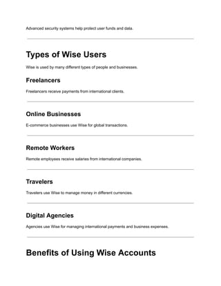 Advanced security systems help protect user funds and data.
Types of Wise Users
Wise is used by many different types of people and businesses.
Freelancers
Freelancers receive payments from international clients.
Online Businesses
E-commerce businesses use Wise for global transactions.
Remote Workers
Remote employees receive salaries from international companies.
Travelers
Travelers use Wise to manage money in different currencies.
Digital Agencies
Agencies use Wise for managing international payments and business expenses.
Benefits of Using Wise Accounts
 