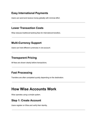 Easy International Payments
Users can send and receive money globally with minimal effort.
Lower Transaction Costs
Wise reduces traditional banking fees for international transfers.
Multi-Currency Support
Users can hold different currencies in one account.
Transparent Pricing
All fees are shown clearly before transactions.
Fast Processing
Transfers are often completed quickly depending on the destination.
How Wise Accounts Work
Wise operates using a simple system.
Step 1: Create Account
Users register on Wise and verify their identity.
 