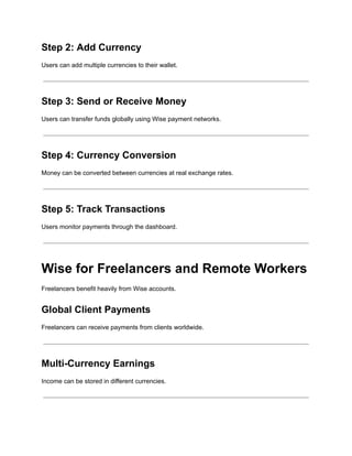 Step 2: Add Currency
Users can add multiple currencies to their wallet.
Step 3: Send or Receive Money
Users can transfer funds globally using Wise payment networks.
Step 4: Currency Conversion
Money can be converted between currencies at real exchange rates.
Step 5: Track Transactions
Users monitor payments through the dashboard.
Wise for Freelancers and Remote Workers
Freelancers benefit heavily from Wise accounts.
Global Client Payments
Freelancers can receive payments from clients worldwide.
Multi-Currency Earnings
Income can be stored in different currencies.
 
