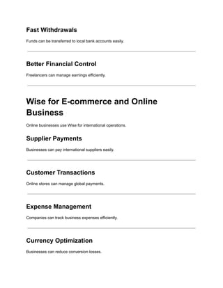 Fast Withdrawals
Funds can be transferred to local bank accounts easily.
Better Financial Control
Freelancers can manage earnings efficiently.
Wise for E-commerce and Online
Business
Online businesses use Wise for international operations.
Supplier Payments
Businesses can pay international suppliers easily.
Customer Transactions
Online stores can manage global payments.
Expense Management
Companies can track business expenses efficiently.
Currency Optimization
Businesses can reduce conversion losses.
 