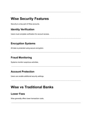Wise Security Features
Security is a key part of Wise accounts.
Identity Verification
Users must complete verification for account access.
Encryption Systems
All data is protected using secure encryption.
Fraud Monitoring
Systems monitor suspicious activities.
Account Protection
Users can enable additional security settings.
Wise vs Traditional Banks
Lower Fees
Wise generally offers lower transaction costs.
 
