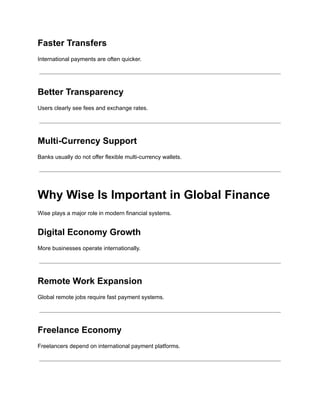 Faster Transfers
International payments are often quicker.
Better Transparency
Users clearly see fees and exchange rates.
Multi-Currency Support
Banks usually do not offer flexible multi-currency wallets.
Why Wise Is Important in Global Finance
Wise plays a major role in modern financial systems.
Digital Economy Growth
More businesses operate internationally.
Remote Work Expansion
Global remote jobs require fast payment systems.
Freelance Economy
Freelancers depend on international payment platforms.
 