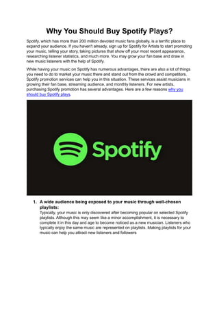 Why You Should Buy Spotify Plays?
Spotify, which has more than 200 million devoted music fans globally, is a terrific place to
expand your audience. If you haven't already, sign up for Spotify for Artists to start promoting
your music, telling your story, taking pictures that show off your most recent appearance,
researching listener statistics, and much more. You may grow your fan base and draw in
new music listeners with the help of Spotify.
While having your music on Spotify has numerous advantages, there are also a lot of things
you need to do to market your music there and stand out from the crowd and competitors.
Spotify promotion services can help you in this situation. These services assist musicians in
growing their fan base, streaming audience, and monthly listeners. For new artists,
purchasing Spotify promotion has several advantages. Here are a few reasons why you
should buy Spotify plays.
1. A wide audience being exposed to your music through well-chosen
playlists:
Typically, your music is only discovered after becoming popular on selected Spotify
playlists. Although this may seem like a minor accomplishment, it is necessary to
complete it in this day and age to become noticed as a new musician. Listeners who
typically enjoy the same music are represented on playlists. Making playlists for your
music can help you attract new listeners and followers
 