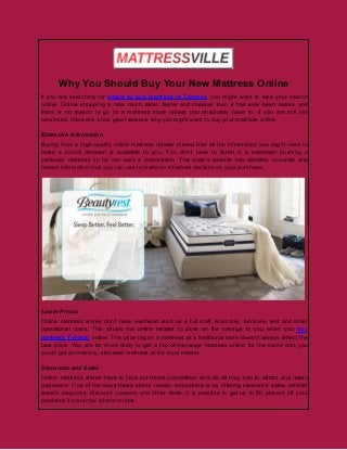 Why You Should Buy Your New Mattress Online
If you are searching for where to buy mattress in Toronto, you might want to take your search
online. Online shopping is now much safer, faster and cheaper than it has ever been before and
there is no reason to go to a mattress store unless you absolutely have to. if you are still not
convinced, there are a few great reasons why you might want to buy your mattress online.
Extensive Information
Buying from a high-quality online mattress retailer means that all the information you might need to
make a sound decision is available to you. You don’t have to listen to a salesman pushing a
particular mattress so he can earn a commission. The store’s website has detailed, accurate and
honest information that you can use to make an informed decision on your purchase.
Lower Prices
Online mattress stores don’t have overhead such as a full staff, electricity, furniture, rent and other
operational costs. This allows the online retailer to pass on the savings to you when you buy
mattress Toronto online. The price tag on a mattress at a traditional store doesn’t always reflect the
best price. You are far more likely to get a top-of-the-range mattress online for the same cost you
would get an ordinary, standard mattress at the local retailer.
Discounts and Sales
Online mattress stores have to face cut throat competition and do all they can to attract and retain
customers. One of the ways these stores remain competitive is by offering clearance sales, referral
reward programs, discount coupons and other deals. It is possible to get up to 80 percent off your
purchase if you know where to look.
 