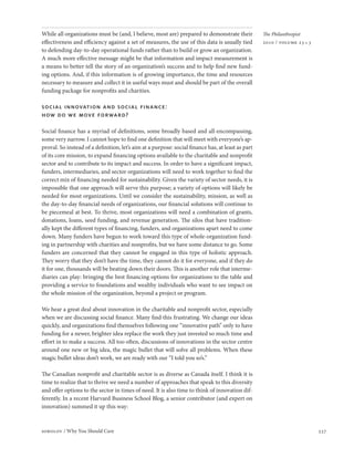 While all organizations must be (and, I believe, most are) prepared to demonstrate their           The Philanthropist
effectiveness and efficiency against a set of measures, the use of this data is usually tied       2010 / volume 23 • 3
to defending day-to-day operational funds rather than to build or grow an organization.
A much more effective message might be that information and impact measurement is
a means to better tell the story of an organization’s success and to help find new fund-
ing options. And, if this information is of growing importance, the time and resources
necessary to measure and collect it in useful ways must and should be part of the overall
funding package for nonprofits and charities.

social innovation and social finance:
how do we move forward?

Social finance has a myriad of definitions, some broadly based and all-encompassing,
some very narrow. I cannot hope to find one definition that will meet with everyone’s ap-
proval. So instead of a definition, let’s aim at a purpose: social finance has, at least as part
of its core mission, to expand financing options available to the charitable and nonprofit
sector and to contribute to its impact and success. In order to have a significant impact,
funders, intermediaries, and sector organizations will need to work together to find the
correct mix of financing needed for sustainability. Given the variety of sector needs, it is
impossible that one approach will serve this purpose; a variety of options will likely be
needed for most organizations. Until we consider the sustainability, mission, as well as
the day-to-day financial needs of organizations, our financial solutions will continue to
be piecemeal at best. To thrive, most organizations will need a combination of grants,
donations, loans, seed funding, and revenue generation. The silos that have tradition-
ally kept the different types of financing, funders, and organizations apart need to come
down. Many funders have begun to work toward this type of whole-organization fund-
ing in partnership with charities and nonprofits, but we have some distance to go. Some
funders are concerned that they cannot be engaged in this type of holistic approach.
They worry that they don’t have the time, they cannot do it for everyone, and if they do
it for one, thousands will be beating down their doors. This is another role that interme-
diaries can play: bringing the best financing options for organizations to the table and
providing a service to foundations and wealthy individuals who want to see impact on
the whole mission of the organization, beyond a project or program.

We hear a great deal about innovation in the charitable and nonprofit sector, especially
when we are discussing social finance. Many find this frustrating. We change our ideas
quickly, and organizations find themselves following one “innovative path” only to have
funding for a newer, brighter idea replace the work they just invested so much time and
effort in to make a success. All too often, discussions of innovations in the sector centre
around one new or big idea, the magic bullet that will solve all problems. When these
magic bullet ideas don’t work, we are ready with our “I told you so’s.”

The Canadian nonprofit and charitable sector is as diverse as Canada itself. I think it is
time to realize that to thrive we need a number of approaches that speak to this diversity
and offer options to the sector in times of need. It is also time to think of innovation dif-
ferently. In a recent Harvard Business School Blog, a senior contributor (and expert on
innovation) summed it up this way:



sobolov / Why You Should Care                                                                                             337
 