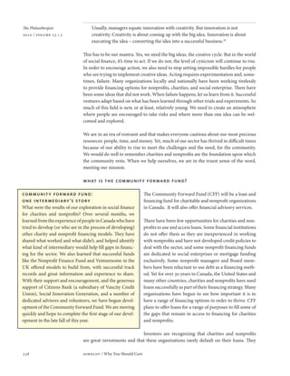 The Philanthropist         Usually, managers equate innovation with creativity. But innovation is not
2010 / volume 23 • 3       creativity. Creativity is about coming up with the big idea. Innovation is about
                           executing the idea – converting the idea into a successful business.28

                       This has to be our mantra. Yes, we need the big ideas, the creative cycle. But in the world
                       of social finance, it’s time to act. If we do not, the level of cynicism will continue to rise.
                       In order to encourage action, we also need to stop setting impossible hurdles for people
                       who are trying to implement creative ideas. Acting requires experimentation and, some-
                       times, failure. Many organizations locally and nationally have been working tirelessly
                       to provide financing options for nonprofits, charities, and social enterprise. There have
                       been some ideas that did not work. When failure happens, let us learn from it. Successful
                       ventures adapt based on what has been learned through other trials and experiments. So
                       much of this field is new, or at least, relatively young. We need to create an atmosphere
                       where people are encouraged to take risks and where more than one idea can be wel-
                       comed and explored.

                       We are in an era of restraint and that makes everyone cautious about our most precious
                       resources: people, time, and money. Yet, much of our sector has thrived in difficult times
                       because of our ability to rise to meet the challenges and the need, for the community.
                       We would do well to remember charities and nonprofits are the foundation upon which
                       the community rests. When we help ourselves, we are in the truest sense of the word,
                       meeting our mission.

                       what is the communit y forward fund?

                                                        The Community Forward Fund (CFF) will be a loan and
                                                        financing fund for charitable and nonprofit organizations
                                                        in Canada. It will also offer financial advisory services.

                                                        There have been few opportunities for charities and non-
                                                        profits to use and access loans. Some financial institutions
                                                        do not offer them as they are inexperienced in working
                                                        with nonprofits and have not developed credit policies to
                                                        deal with the sector, and some nonprofit financing funds
                                                        are dedicated to social enterprises or mortgage funding
                                                        exclusively. Some nonprofit managers and Board mem-
                                                        bers have been reluctant to use debt as a financing meth-
                                                        od. Yet for over 30 years in Canada, the United States and
                                                        many other countries, charities and nonprofits have used
                                                        loans successfully as part of their financing strategy. Many
                                                        organizations have begun to see how important it is to
                                                        have a range of financing options in order to thrive. CFF
                                                        plans to offer loans for a range of purposes to fill some of
                                                        the gaps that remain in access to financing for charities
                                                        and nonprofits.

                                                    Investors are recognizing that charities and nonprofits
                       are great investments and that these organizations rarely default on their loans. They

338                    sobolov / Why You Should Care
 