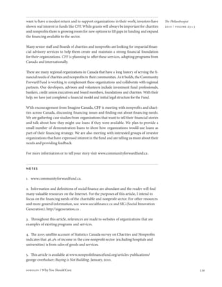 want to have a modest return and to support organizations in their work; investors have       The Philanthropist
shown real interest in funds like CFF. While grants will always be important for charities    2010 / volume 23 • 3
and nonprofits there is growing room for new options to fill gaps in funding and expand
the financing available to the sector.

Many senior staff and Boards of charities and nonprofits are looking for impartial finan-
cial advisory services to help them create and maintain a strong financial foundation
for their organizations. CFF is planning to offer these services, adapting programs from
Canada and internationally.

There are many regional organizations in Canada that have a long history of serving the fi-
nancial needs of charities and nonprofits in their communities. As it builds, the Community
Forward Fund is working to complement these organizations and collaborate with regional
partners. Our developers, advisors and volunteers include investment fund professionals,
bankers, credit union executives and board members, foundations and charities. With their
help, we have just completed a financial model and initial legal structure for the Fund.

With encouragement from Imagine Canada, CFF is meeting with nonprofits and chari-
ties across Canada, discussing financing issues and finding out about financing needs.
We are gathering case studies from organizations that want to tell their financial stories
and talk about how they might use loans if they were available. We plan to provide a
small number of demonstration loans to show how organizations would use loans as
part of their financing strategy. We are also meeting with interested groups of investor
organizations that have expressed interest in the fund and are telling us more about their
needs and providing feedback.

For more information or to tell your story visit www.communityforwardfund.ca .



notes

1. www.communityforwardfund.ca.

2. Information and definitions of social finance are abundant and the reader will find
many valuable resources on the Internet. For the purposes of this article, I intend to
focus on the financing needs of the charitable and nonprofit sector. For other resources
and more general information, see: www.socialfinance.ca and SIG (Social Innovation
Generation): http://sigeneration.ca .

3. Throughout this article, references are made to websites of organizations that are
examples of existing programs and services.

4. The 2005 satellite account of Statistics Canada survey on Charities and Nonprofits
indicates that 46.4% of income in the core nonprofit sector (excluding hospitals and
universities) is from sales of goods and services.

5. This article is available at www.nonprofitfinancefund.org/articles-publications/
george-overholser; Buying is Not Building, January, 2010.

sobolov / Why You Should Care                                                                                        339
 