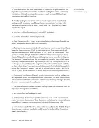 17. Many foundations in Canada have worked to consolidate or syndicate funds. For             The Philanthropist
larger discussions on this issues in the foundation world, please see the Community           2010 / volume 23 • 3
Foundations of Canada website and resources: www.cfc-fcc.ca, and Philanthropic
Foundations of Canada: www.pfc.ca .

18. New types of capital investment for these “whole organization” or syndicated
funding models include the Social Impact Bond, currently underway in the U.K.
For more information on Social Impact Bonds in the U.K., please see http://www.
socialfinance.org.uk .

19. http://www.trilliumfoundation.org/cms/en/CCF_main.aspx .

20. Examples of these have been listed previously.

21. Tides Canada provides a variety of support including philanthropic, financial, and
project management services: www.tidescanada.org .

22. There are several resources to deal with basic financial overviews and for cost based
budgeting for organizations. While we have not reviewed these resources in detail,
here are some examples of what is available: ACEVO in the UK has developed a new
resources available through their website: http://www.fullcostrecovery.org.uk/main;
Charity Village offers an online finance and budgeting course: www.charityvillage.ca;
The Nonprofit Finance Fund now also has an online resource for financial self assess-
ment http://nonprofitfinancefund.org/knowledge-advocacy; Vancity offers a series of
workshops on Financial Fitness for nonprofits and charities. Information is available
on their website: http://www.vancity.com/MyCommunity/NotForProfit/FinancialEdu-
cation . The Community Forward Fund will be offering financial advisory services as
part of its plans. Watch the website for details: http://www.communityforwardfund.ca .

23. Community Foundations of Canada recently commissioned work on legal parame-
ters of program-related investing and loans for foundations. This work is forthcoming.
For information on how the Community Forward Fund is dealing with legal structure,
please see www.communityfowardfund.ca .

24. For more information on Drucker’s work see http://www.druckerinstitute.com/ and
http://www.pfdf.org/about/index.html .

25. www.jimcollins.com/books/g2g-ss.html .

26. There are many efforts underway to try to measure social as well as economic im-
pact of investment. Summaries of these discussions can be found at www.socialfinance.
org and http://www.enterprisingnonprofits.ca/projects/demonstrating_value .

27. One international effort to rate social as well as financial impact is the IRIS (Impact
Reporting and Investment Standards) model, hosted by the Rockefeller Foundation:
www.iris-standards.org .




sobolov / Why You Should Care                                                                                        341
 