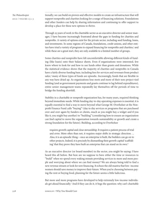 The Philanthropist     tionally; we can build on proven and effective models to create an infrastructure that will
2010 / volume 23 • 3   support nonprofits and charities looking for a range of financing solutions. Foundations
                       and other funders can help by sharing information and continuing to offer support to
                       develop a place for these new options to thrive.

                       Through 25 years of work in the charitable sector as an executive director and senior man-
                       ager, I have become increasingly frustrated about the gaps in funding for charities and
                       nonprofits. A variety of options exist for the private sector, including seed funding, loans,
                       and investments. In some regions of Canada, foundations, credit unions, and other enti-
                       ties have tried a variety of programs to expand financing for nonprofits and charities,3 and
                       while these are a great start, they are only available to a limited number of groups.

                       Some charities and nonprofits have felt uncomfortable allowing different kinds of fund-
                       ing (like loans) onto their balance sheets. Even if organizations were interested, few
                       knew where to look for and how to use funds other than grants and donations. While
                       the statistical evidence shows that the majority of charities and nonprofits in Canada
                       have a fairly diverse funding base, including fees for services and revenues from product
                       sales,4 many of these types of funds are episodic. Increasingly, funds that are flexible in
                       any way have dried up. As organizations lose more and more of their non-project-tied
                       funding (and as government payments and grants continue to lag behind expenditures),
                       entire senior management teams repeatedly lay themselves off for periods of time to
                       bridge the funding shortfall.

                       Stability in a charitable or nonprofit organization has, for many years, required thinking
                       beyond immediate needs. While funding day-to-day operating expenses is essential, it is
                       equally essential to find a way to move beyond what George M. Overholser at the Non-
                       profit Finance Fund calls “buying”5 (day to day services or programs that are purchased
                       over and over again by funders or clients, much as you might buy a widget and if you
                       like it, you might buy another) to “building” (considering how to ensure an organization
                       can find capital to move the organization towards sustainability or growth and create a
                       strong foundation for the future). Building, according to Overholser

                           requires growth capital and close stewardship. It requires a patient process of trial
                           and error. More often than not, it requires major shifts in strategic direction. ...
                           Also, it is an episodic thing – once an enterprise is built, the builders can go on to
                           other projects. Indeed, it is precisely by dismantling their growth capital ‘scaffold-
                           ing’ that they prove they have built an enterprise that can stand on its own.6

                       As an executive director (or board member) in the sector, you might be saying: I have
                       heard this all before. But how are we suppose to have either the time or resources to
                       “build” when we spend every waking minute providing services to more and more peo-
                       ple and worrying about where we can find money? We are always being told to find a
                       new revenue stream or look for new financing. It echoes the old mantra that low- income
                       women should save money to improve their future. When you’re choosing between pay-
                       ing the rent or buying food, planning for the future seems a little ludicrous.

                       But more and more programs have developed to help extremely low-income individu-
                       als get ahead financially.7 And if they can do it, it begs the question: why can’t charitable

328                    sobolov / Why You Should Care
 