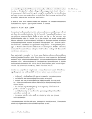 and nonprofit organizations? The answer is we can, but not by mere exhortation. Just as       The Philanthropist
standing on the edge of a river bank yelling at a drowning person to “swim” without of-       2010 / volume 23 • 3
fering assistance is likely to end in tragedy, crying “do something” to executive directors
and board members who are already overextended isn’t likely to change anything. What
we need are resources and support and opportunities.

So what are some of the options charities and nonprofits can consider to augment or
leverage funding beyond a typical grant, donation, or contract?

consider taking out a loan

Conventional wisdom says that charities and nonprofits do not want loans and will not
take them. Yet consider that in the U.S. the Nonprofit Finance Fund8 has loaned over
$215 million to nonprofits during the last 30 years and that very few borrowers have
defaulted on these loans. In Canada, Vancity9 has, over the past decade, built a sizable
portfolio of loans to the sector, including mortgages for building acquisition, term loans
for equipment purchase, and lines of credit for working capital. The Canadian Alterna-
tive Investment Cooperative10 has operated for many years in Canada, providing mort-
gages to charities and nonprofits and loans to social enterprises. And the Edmonton
Community Foundation’s Social Enterprise Fund11 has been working with the sector to
provide loans and support.

These are just a few examples.12 So, clearly, some charities and nonprofits think loans
are a good idea and have been using them effectively. Some foundations13 and a small
number of credit unions and banks have been experimenting with loans to charities and
nonprofits. And a few organizations are emerging to act as intermediaries to support
individuals and foundations that wish to provide these loans but prefer another organi-
zation to help pool resources and carry out the assessment process.

Charities and nonprofits are using loans in a variety of important ways to obtain financ-
ing where grants may not be available or the best option. Loans have been used:14

    •	 to	diversify	a	funding	base	with	new	partners	and/or	corporate	sponsors;
    •	 to	expand	to	new	communities	where	services	are	needed;
    •	 to	build	new	lines	of	business	when	an	organization	has	the	expertise	to	
    fill a gap that fits its mission and the new business could provide a potential
    revenue stream;
    •	 for	capital	to	buy	a	building,	bridge	financing	during	construction,	or	
    purchase materials or equipment;
    •	 as	bridge	financing	for	cash	flow	when	grants	are	pending	but	funds	have	
    not yet been received; and
    •	 to	even	out	cash	flow	when	funds	are	episodic	(as	in	the	case	of	many	
    arts organizations).

Loans are an option to bridge or to build. But they don’t meet every need. Organizations
are also looking for additional options for sustainable income.




sobolov / Why You Should Care                                                                                        329
 
