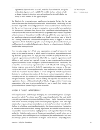 expenditures we would need to do this, the banks won’t lend funds, and grants              The Philanthropist
    for this kind of project aren’t available. We couldn’t find any advisors to help           2010 / volume 23 • 3
    us decide what our best options are or who realize what it would take for our
    charity to move forward on this type of project.

She didn’t see her organization as a social enterprise, despite the fact that the main
sources of revenue for the organization included admission fees, a marketing and em-
ployment program for artists and payments for products and services. Neither did she
feel that services from social enterprise organizations were meant for her organization.
Her feelings were confirmed when she read about a social enterprise funding group that
seemed to indicate charities without a separate for-profit business were not eligible for
advisory services or financial support. Her follow up call left the same impression. For
her, social enterprise options simply added to an already complicated maze of “diversi-
fied” funding streams that contributed nothing to her ability to support or build her
organization. While she had managed, for now, to find grants, donors and contracts, she
could see that she needed to find an alternative. Despite an exhaustive quest, she had not
found a fit for her organization.

Hers was not a unique story. While some organizations are clearly private sector busi-
nesses serving a social purpose, or wholly owned private sector organizations support-
ing charitable groups, there is a large grey area where the majority of charitable and
nonprofit organizations currently reside. Charitable and nonprofit organizations rarely
fall into an easily marked box, especially because so many programs and organizations
began as innovations to deal with a gap or problem that existed in the community. This
is one of the reasons so many organizations have such difficulty with funding; existing
funding programs were created to deal with organizations and programs as they were
5-10 years ago. While charities and nonprofits must (and most do) look for help wher-
ever it may be (even if it comes labelled as “social enterprise”), similarly organizations
dedicated to social enterprise must do all they can to embrace organizations willing to
try new options and new opportunities. Many groups and individuals working on social
enterprise welcome organizations who are looking for help; they do not insist every
organization they see as fitting into a tiny box. Still, the struggle continues to encourage
organizations to be open to options and when they are, to match them with the right
group and make the options/supports more accessible.

become a “gr ant entrepreneur”

Some organizations16 are looking at developing the equivalent of a private sector pro-
spectus to syndicate “investment grants” for nonprofits and charities that need signifi-
cant cash to go in a new direction or build for the future.17 Rather than seeking funding
from dozens of sources, or trying to raise funds on a project by project basis, some orga-
nizations have begun acting as intermediaries to develop a “prospectus,” which describes
the long term building, growth and sustainability plan for an organization. Foundations
or intermediaries assist the fund seeking organization, to consider their real financial
needs and the measurements they might propose at each stage of development to trig-
ger further philanthropic investment. This prospectus, or fund proposal, is then sent to
several funders who would agree to the development plan and milestones, and make
philanthropic grants or “investments” in the plan rather than on a project-by-project

sobolov / Why You Should Care                                                                                         331
 