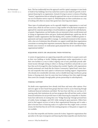 The Philanthropist     basis. This has traditionally been the approach used for capital campaigns to raise funds
2010 / volume 23 • 3   to build or buy buildings, but it has rarely been used to raise funds for growth or devel-
                       opment financing for an organization. Instead of trying to answer to dozens of funding
                       “masters,” organizations that are taking this approach have one set of criteria to meet and
                       one set of evaluation metrics report on. Philanthropists see these syndications as a way
                       of working with others to ensure their grants have clear long-term impact.

                       These types of syndicated grants can be especially helpful to organizations in rural and
                       remote areas, which do not have access to a large number of locally-based companies to
                       approach for corporate sponsorships or local foundations to approach for individual proj-
                       ect grants. Organizations can find funders who are interested in their overall mission and
                       in seeing an organization thrive and grow. Syndicated philanthropic capital may also be
                       helpful to smaller organizations that find dealing with a number of different grantor re-
                       quirements and reports impossible to manage. A centralized investment in their mission,
                       with a clear set of milestones that all funders can support would help these organizations
                       concentrate on meeting their important community objectives rather than expending ex-
                       tremely scarce resources on small project grant proposals that do not contribute to their
                       organizational stability.18

                       acquiring assets or unlocking their potential

                       A variety of organizations are supporting nonprofits and charities to acquire assets such
                       as their own building or facility. Helping organizations realize opportunities to own
                       their own facilities is a way to reduce ongoing costs of rent, potentially provide addi-
                       tional income (through renting to others or sharing of facilities) and provide an asset
                       base that can be leveraged for other funding when needed. Together with organizations
                       already mentioned, new funds like the Ontario Community Capital Fund19 assist chari-
                       ties and nonprofits that need capital or infrastructure funding support. Organizations
                       who already own considerable real estate, such as valuable land, large warehouses, group
                       homes or housing stock, have for some time been looking at how they might leverage
                       these assets (for example, through public-private partnerships in redevelopment).

                       finding support

                       No doubt some organizations have already tried these and many other options. Over
                       and over again we have heard from groups that have tried to access financing through
                       traditional financial institutions and failed. The have been told they are not loan or fi-
                       nancing ready, their institutions do not have programs that will suit their needs, or their
                       financial institutions do not provide loans or other financing for nonprofits or charities.
                       Some have told stories of creating their own “bridge financing” through personal lines
                       of credits, home mortgages, and GICS while waiting for grant payments. Others have
                       tried to find support services to look at their organizational financing and to make a
                       plan to become loan or financing ready or to explore how they might create a revenue
                       stream, but find that they do not fit into existing programs or that grants or support are
                       not available.

                       It is clear that nonprofits and charities cannot do it alone. Supportive organizations that
                       specialize in the types of programs and financing that help nonprofits and charities have

332                    sobolov / Why You Should Care
 