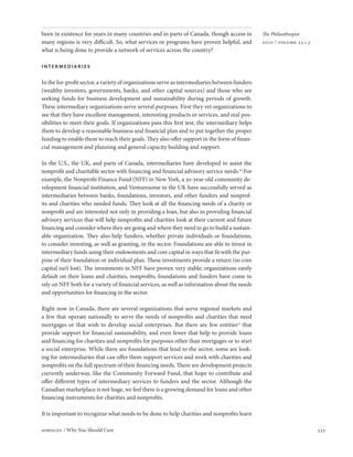 been in existence for years in many countries and in parts of Canada, though access in          The Philanthropist
many regions is very difficult. So, what services or programs have proven helpful, and          2010 / volume 23 • 3
what is being done to provide a network of services across the country?

intermediaries

In the for-profit sector, a variety of organizations serve as intermediaries between funders
(wealthy investors, governments, banks, and other capital sources) and those who are
seeking funds for business development and sustainability during periods of growth.
These intermediary organizations serve several purposes. First they vet organizations to
see that they have excellent management, interesting products or services, and real pos-
sibilities to meet their goals. If organizations pass this first test, the intermediary helps
them to develop a reasonable business and financial plan and to put together the proper
funding to enable them to reach their goals. They also offer support in the form of finan-
cial management and planning and general capacity building and support.

In the U.S., the UK, and parts of Canada, intermediaries have developed to assist the
nonprofit and charitable sector with financing and financial advisory service needs.20 For
example, the Nonprofit Finance Fund (NFF) in New York, a 30-year-old community de-
velopment financial institution, and Venturesome in the UK have successfully served as
intermediaries between banks, foundations, investors, and other funders and nonprof-
its and charities who needed funds. They look at all the financing needs of a charity or
nonprofit and are interested not only in providing a loan, but also in providing financial
advisory services that will help nonprofits and charities look at their current and future
financing and consider where they are going and where they need to go to build a sustain-
able organization. They also help funders, whether private individuals or foundations,
to consider investing, as well as granting, in the sector. Foundations are able to invest in
intermediary funds using their endowments and core capital in ways that fit with the pur-
pose of their foundation or individual plan. These investments provide a return (so core
capital isn’t lost). The investments in NFF have proven very stable; organizations rarely
default on their loans and charities, nonprofits, foundations and funders have come to
rely on NFF both for a variety of financial services, as well as information about the needs
and opportunities for financing in the sector.

Right now in Canada, there are several organizations that serve regional markets and
a few that operate nationally to serve the needs of nonprofits and charities that need
mortgages or that wish to develop social enterprises. But there are few entities21 that
provide support for financial sustainability, and even fewer that help to provide loans
and financing for charities and nonprofits for purposes other than mortgages or to start
a social enterprise. While there are foundations that lend to the sector, some are look-
ing for intermediaries that can offer them support services and work with charities and
nonprofits on the full spectrum of their financing needs. There are development projects
currently underway, like the Community Forward Fund, that hope to contribute and
offer different types of intermediary services to funders and the sector. Although the
Canadian marketplace is not huge, we feel there is a growing demand for loans and other
financing instruments for charities and nonprofits.

It is important to recognize what needs to be done to help charities and nonprofits learn

sobolov / Why You Should Care                                                                                          333
 